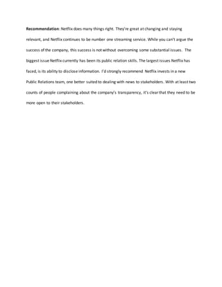 Recommendation: Netflix does many things right. They’re great at changing and staying
relevant, and Netflix continues to be number one streaming service. While you can’t argue the
success of the company, this success is not without overcoming some substantial issues. The
biggest issue Netflix currently has been its public relation skills. The largest issues Netflix has
faced, is its ability to disclose information. I’d strongly recommend Netflix invests in a new
Public Relations team, one better suited to dealing with news to stakeholders. With at least two
counts of people complaining about the company’s transparency, it’s clear that they need to be
more open to their stakeholders.
 