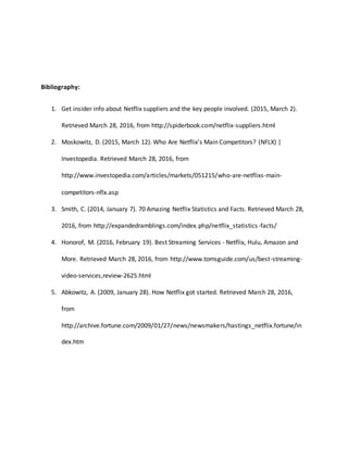 Bibliography:
1. Get insider info about Netflix suppliers and the key people involved. (2015, March 2).
Retrieved March 28, 2016, from http://spiderbook.com/netflix-suppliers.html
2. Moskowitz, D. (2015, March 12). Who Are Netflix's Main Competitors? (NFLX) |
Investopedia. Retrieved March 28, 2016, from
http://www.investopedia.com/articles/markets/051215/who-are-netflixs-main-
competitors-nflx.asp
3. Smith, C. (2014, January 7). 70 Amazing Netflix Statistics and Facts. Retrieved March 28,
2016, from http://expandedramblings.com/index.php/netflix_statistics-facts/
4. Honorof, M. (2016, February 19). Best Streaming Services - Netflix, Hulu, Amazon and
More. Retrieved March 28, 2016, from http://www.tomsguide.com/us/best-streaming-
video-services,review-2625.html
5. Abkowitz, A. (2009, January 28). How Netflix got started. Retrieved March 28, 2016,
from
http://archive.fortune.com/2009/01/27/news/newsmakers/hastings_netflix.fortune/in
dex.htm
 
