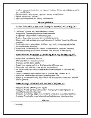 • Analyze revenues, commissions and expenses to ensure they are recorded appropriately
on a monthly basis.
• Prepare monthly Intercompany customers account reconciliations.
• Follow up customers’ contract.
• Provide training to new and existing staff as needed.
Work Experience
• Senior Accountant at Balsharaf Trading Co. from Feb. 2012 to Sep. 2014
• Recording in journal and General ledger accountant.
• Responsible for monthly reconciliations for customers.
• Responsible for account receivable and payable.
• Process daily accounts payable & receivable transactions.
• Ensure petty cash and cash expenses follow up with the Chief Account and Finance
manager
• Performed monthly reconciliation of different petty cash in the company branches
• Prepare inventory adjustment.
• Responsible for cash and check deposit to bank related to customers’ payments
• Performed monthly reconciliation of different bank accounts of the company
• Promo Media for Production & Advertising, from July 2010 to Aug 2011.
• Responsible for Customer accounts.
• Deliver and receive financial covenant.
• Preparing Monthly Sales reports.
• Support and provide analysis to Chief account and Finance team
• Ensure the cash collection in line with the payment terms
• Be the contact of customers’ Finance/Accounting team related to cash collection
matters
• Support the cash collection optimization by providing daily follow up report
• Ensure the information accuracy and availability in the ERP
• Follow up and ensure monthly reconciliation with all customers: assess risks and alert
to management
• HM for Trading & Distribution from Mar. 2008 to May 2010. as:-
• Preparing Weekly & Monthly sales reports.
• Preparing Weekly grand report for position of company from opening to date of
report(Purchases-Sales-Balance)
• Preparing journal entry, ledger accountant and contribute in annual balance sheet.
• Preparing Transfers for goods between branches to increase sales percentage
Interests
• Reading.
 