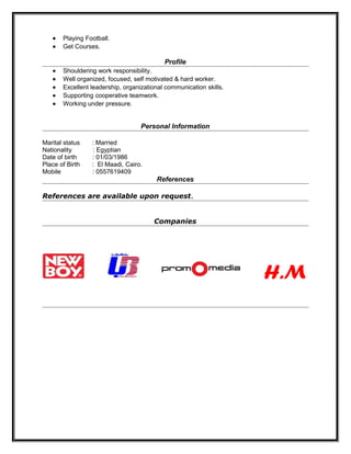• Playing Football.
• Get Courses.
Profile
• Shouldering work responsibility.
• Well organized, focused, self motivated & hard worker.
• Excellent leadership, organizational communication skills.
• Supporting cooperative teamwork.
• Working under pressure.
Personal Information
Marital status : Married
Nationality : Egyptian
Date of birth : 01/03/1986
Place of Birth : El Maadi, Cairo.
Mobile : 0557619409
References
References are available upon request.
Companies
H.M
 