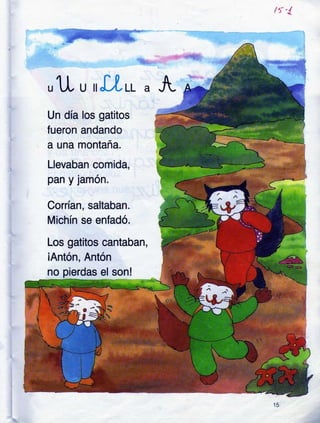 /t'!.
,11 u,'lLtt"¡
Un día los gatitos
fueron andando
a una montaña.
Llevaban comida,
pan y lamon.
Conían, saltaban.
Michín se enfadó.
Los gatitos cantaban,
iAntón, Antón
no pierdas el son!
,/
 