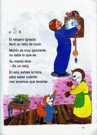l
"Ss
El relojero lgnacio
llevó su reloj de cuco.
Michín es muy ignorante,
no sabe lo que es.
Su mamá dice:
-Es un reloj.
El reloj señala la hora,
para saber cuándo
nos tenemos que levantar.
 