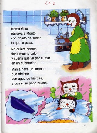 j¡ J
Mamá Gata
observa a Morito,
con objeto de saber
lo que le pasa.
No quiere comer,
tiene mucho calor
y sueña que va Por
en un submarino.
Mamá hace un jarabe,
que obtiene
con agua de hierbas,
y con él se pone bueno'
*
 