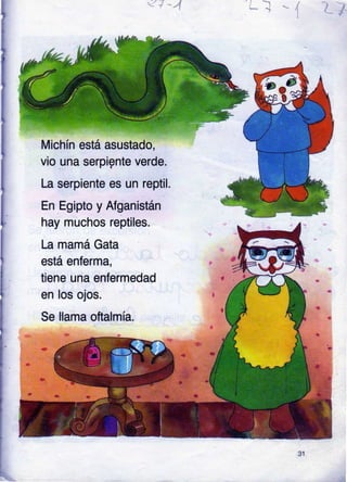 I .,1 /-
Michín está asustado,
vio una serpignte verde.
La serpiente es un reptil.
En Egipto y
hay muchos
Afganistán
reptiles.
La mamá Gata
está enferma,
tiene una enfermedad
en los ojos.
Se llama oftalmía.
31
 