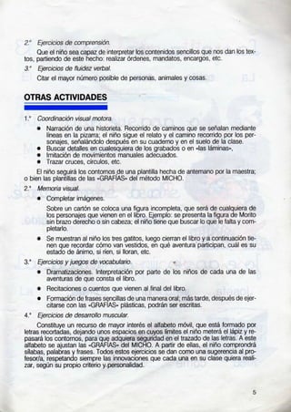 2.' E¡erc¡cbs de conprcns¡ón.
Oue el niño sea capaz de inlerpretar los contenidos sencillos que nos dan los tex-
tos, partiendo de este hecho. realirar órdenes, mandatos. encargos, etc
3." Ejerc¡cios de fluidez vebal.
Citar el mayor número posible de personas, animales y cosas.
OTRAS ACTIVIDADES
1." Coord¡nac¡ón visual notora.
. Naración de una h¡stor¡eta. Recorrido de caminos que se señalan mediante
lineas en la pizaÍa: el niño srgue el relato y el camino recorrido por los per-
sonajes, señalándolo después en su cuaderno y en el suelo de la clase.
. Buscar detalles en cualesquiera de los grabados o en "las lám¡nas",
. lmitac¡ón de movimientos manuales adecuados.
a Trazaf cruces, círculos, etc.
El niño seguirá los contornosde una plantilla hecha de antemano por la maeslra,
o bien las plantillas de las "GRAFIAS, del método MICHO.
2.' MeÍpia v¡sual.
. Completar imágenes.
Sobre un cartón se coloca una f¡gura incompleta, que será de cualquiera de
los personajes que vienen en el libro. qemplo: se presenta la figura de Morito
sin brazo derecho o sin cabe¿a; ei niño tiene que buscar lo que le falta y com-
pletarlo.
. Se muestran al n¡ño los tres gatitos, luego cierran el libro y a c¡ntinuación tie-
nen que recordar cómo van vest¡dos, en qué aventura participan. cuál es su
estado de ánimo, $ rfen, si lloran, elc.
3.' Ejerc¡c¡os y jt@os de vocabulaio.
. Dramatizaciones. lnterpretación por parte de los n¡ños de cada una de las
aventuras de que consta el libro.
. Recitaciones o cuentos que v¡enen al final del libro.
. Formación de frases sgncillas de una manera oral; más tarde, después de ejer
citarse con las .GRAFIAS, plásticas, podrán ser escritas.
4." Ejerch¡os de desatollo musculat.
Constituye un recurso de mayor interés el allabeto móvil. que está formado por
letras recortadas, dejando unos espacios en cuyos limites el niño meterá el lápiz y te-
pasará los contomos, para que adquiera seguridad en el trazado de las letras. A este
allabeto se aiustan las "GMFIAS, del MICHO. A partir de ellas, el niño comprondrá
sílabas, palabras y frases. Todos estos eiercicios se dan como una sugerenc¡a al pro-
tesor/a, respetando siempre las innovacrcnes que cada una en su clase quiera real¡-
zar, según su propio criterio y.personal¡dad.
5
 