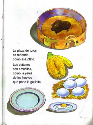 La plaza de toros
es redonda
como ese pláto.
Los plátanos
son amarillos,
como la yema
de los huevos
que pone la gallinita.
I
 