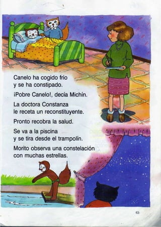 _-
.,-'
r-(
--....
Canelo ha cogido frío
y se ha constipado.
iPobre Canelo!, decía Michín.
La doctora Constanza
le receta un reconstituyente.
Pronto recobra la salud.
Se va a la piscina
y se tira desde el trampolín.
Morito observa una constelación
con muchas estrellas.
6l
 