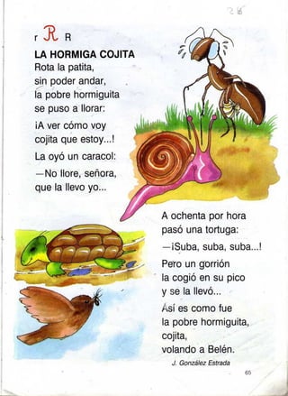 A ochenta por hora
pasó una tortuga:
-iSuba, suba, suba...!
Péto un gorrión
la cogió en su pico
y se.la llevó...
Ásí es como fue
la pobre hormiguita,
cojita,
volando a Belén.
J. Gonález Estrada
65

/,
LA HORMIGA COJITA
Rota la patlta,
sin poder andar,
la pobre hormiguita
se puso a llorar:
iA ver cómo voy
cojita que estoy...!
La oyó un caracol:
-No llore, señora,
que la llevo yo...
I
 