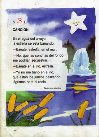 I '.1
o3t
CANCION
, . -i,4rr:Ée*9e!
En el aguá del arroyo
la estrella se está bañando.
-Báñate, éstiellá, en eil
-No, due las conchas
mar.
del fondo
me podrían secuestrar.
-Báñate en el río, estrella.
-Yo no me baño en el río,
que están los juncos pescando
lágrimas para el rocío.
Fedeico Muelas
66
 