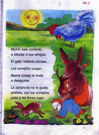,¿r5 n
:r
t
picotea.
'f
a desayunar.
le gusta;
conejitos,
Jugar.
1
I
I
I
+
f'.,'*
Michín sale contento
a saludar a sus amigos.
El gallo Valiente
Los conejitos luegan.
Mamá coneja le invita
La zanahoria no
prefiere, con los
junto a las flores
73
 