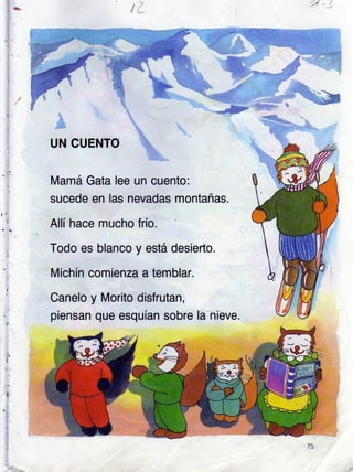 ,ta :,/
UN CUENTO
Mamá Gata lee un cuento:
sucede en las nevadas montañas.
Allí hace mucho frío.
Todo es blanco y está desierto.
Michín comienza a temblar.
Canelo y Morito disfrutan,
piensan que esquían sobre
 