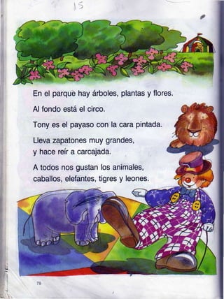I
.t
En el parqué hay árboles, plantas y flores.
Al fondo está el circo.
Tony es el payaso con la cara pintada.
Lleva zapatones muy grandes,
y hace reír a carcajada.
A todos nos gustan
caballos, elefantes,
los animales,
tigres y leones.
 