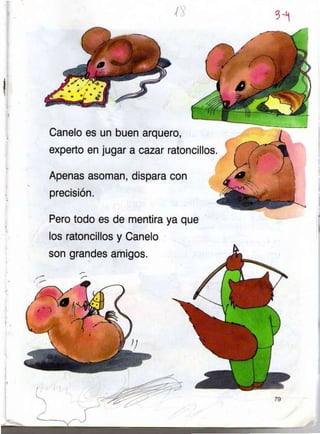 Canelo es un buen
experto en jugar a
arquero,
cazar ratoncillos.
q-!
rl
Apenas asoman, dispara con
precisión.
Pero todo es de mentira
los ratoncillos y Canelo
son grandes amigos.
ya que
 