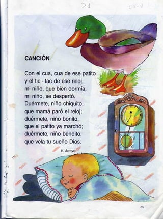 CANCION
Con el cua, cua de ese patito
y el tic - tac de ese reloj,
mi niño, que bien dormía,
mi niño, se despertó.
Duérmete, niño chiquito,
que mamá paró el reloj;
duérmete, niño bonito,
que el patito ya marchó;
duérmete, niño bendito,
que vela tu sueño Dios.
V. Arrcyo
85
 