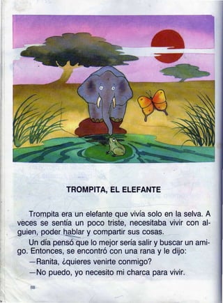 TROMPITA, EL ELEFANTE
Trompita era un elefante que vivía solo en la selva. A
vbces se sentía un poco triste, necesitaba vivir con al-
guien poderhtlar y compartir sus cosag.
Un dla pensóue lo mejor sería salir y buscar un ami-
go. Entonces, se encontró con una rana y le dijo:
-Ranita, óquieres venirte conmigo?
-No puedo, yo necesito mi charca para vivir.
8a
 