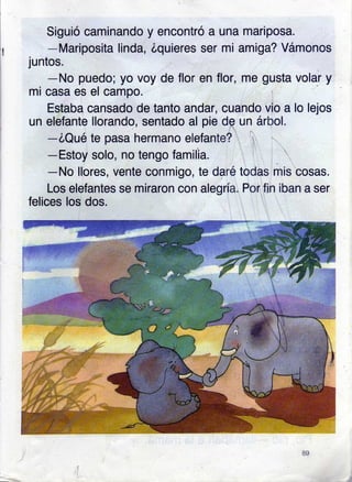 Siguió caminando y encontró a una mariposa.
-Mariposita linda, Zquieres ser mi amiga? Vámonos
juntos.
-No puedo; yo voy de flor en flor, me gusta
mi casa es el campo.
Estaba cansado de tanto andar, cuando vio a
un elefante llorando, sentado al pie dq un árbol.
-óQué te pasa hermano elefante?
-Estoy solo, no tengo familia.
volar y
lo lejos
todas mis cosas.
Por fin iban a ser
-No llores, vente conmigo, te daré
Los elefantes se miraron con alegría.
felices los dos.
.t
a9
 