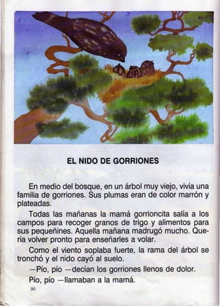 EL NIDO DE GORRIONES
En medio del bosque, en un árbol muy viejo, vivía una
familia de gorriones- Sus plumas eran de color marrón y
plateadas.
Todas las mañanas la mamá gorrioncita salía a los
campos para recoger granos de trigo y alimentos para
sus pequeñines. Aquella mañana madrugó mucho. Que-
ría volver pronto para enseñarles a volar.
Como el viento soplaba fuerte, la rama del árbol se
tronchó y el nido cayó al suelo.
-Pío, pío
-decían los goniones llenos de dolor.
Pío, pío
-llamaban a la mamá.
90
É--
 