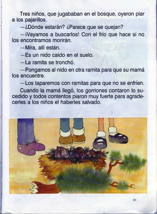 Tres niños, que jugababan en el
a los pajarillos.
-óDónde estarán? óParece que
-iVayamos a buscarlos! Con el
los encontramos morirán.
-Mira, allí están.
bosque, oyeron piar
-Es un nido caído en el suelo.
-La ramita se tronchó.
-Pongamos al nido en otra ramita para que su mamá
los encuentre.
-Los taparemos con ramitas para que no se enfríen.
Cuando la mamá llegó, los gorriones contaron lo su-
cedido y todos contentos piaron muy fuerte para agrade-
cerles a los niños el haberles salvado.
se quejan?
frío que hace si no
 