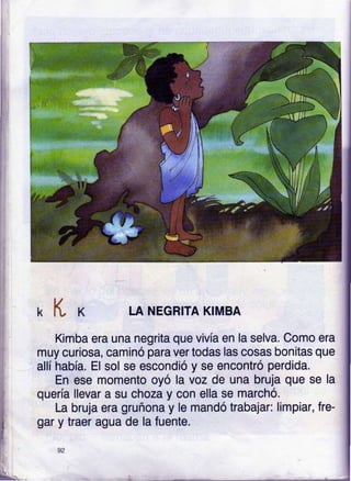 k K LA NEGRITA KIMBA
Kifiba era una negrita que vivía en la selva. Como era
muy curiosa, caminó para ver todas las cosas bonitas que
allíhabía. El sol se escondió y se encontró perdida.
En ese momento oyó la voz de una bruja que se la
quería llevar a su choza y con ella se marchó.
La bruja era gruñona y le mandó trabajar: limpiar, fre-
gar y traer agua de la fuente.
 