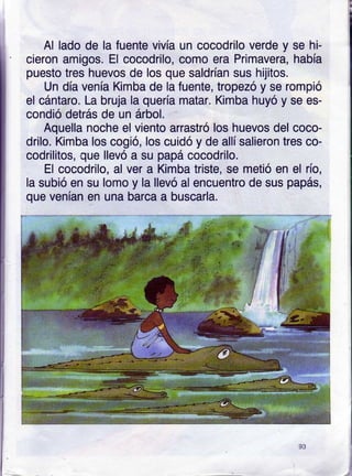 Al lado de la fuente vivía un cocodrilo verde y se hi-
cieron amigos. El cocodrilo, como era Primavera, había
puesto tres huevos de los que saldrían sus hijitos.
Un día venía Kimba de la fuente, tropezó y se rompió
el cántaro. La bruja la quería matar. Kimba huyó y se es-
condió defás de un árbol.
Aquella noche el viento arrastró los huevos del coco-
drilo. Kimba los cogió, los cuidó y de allí salieron tres co-
codrilitos, que llevó a su papá cocodrilo.
El cocodrilo, al ver a Kimba triste, se metió en el río,
la subió en su lomo y la llevó al encuentro de sus papás,
que venían en una barca a buscarla.
93
 