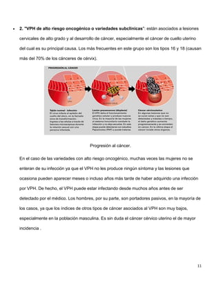11
 2. "VPH de alto riesgo oncogénico o variedades subclínicas": están asociados a lesiones
cervicales de alto grado y al desarrollo de cáncer, especialmente el cáncer de cuello uterino
del cual es su principal causa. Los más frecuentes en este grupo son los tipos 16 y 18 (causan
más del 70% de los cánceres de cérvix).
Progresión al cáncer.
En el caso de las variedades con alto riesgo oncogénico, muchas veces las mujeres no se
enteran de su infección ya que el VPH no les produce ningún síntoma y las lesiones que
ocasiona pueden aparecer meses o incluso años más tarde de haber adquirido una infección
por VPH. De hecho, el VPH puede estar infectando desde muchos años antes de ser
detectado por el médico. Los hombres, por su parte, son portadores pasivos, en la mayoría de
los casos, ya que los índices de otros tipos de cáncer asociados al VPH son muy bajos,
especialmente en la población masculina. Es sin duda el cáncer cérvico uterino el de mayor
incidencia .
 