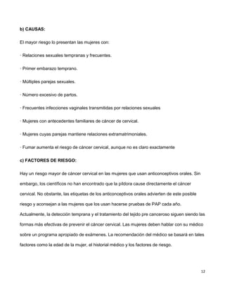12
b) CAUSAS:
El mayor riesgo lo presentan las mujeres con:
· Relaciones sexuales tempranas y frecuentes.
· Primer embarazo temprano.
· Múltiples parejas sexuales.
· Número excesivo de partos.
· Frecuentes infecciones vaginales transmitidas por relaciones sexuales
· Mujeres con antecedentes familiares de cáncer de cervical.
· Mujeres cuyas parejas mantiene relaciones extramatrimoniales.
· Fumar aumenta el riesgo de cáncer cervical, aunque no es claro exactamente
c) FACTORES DE RIESGO:
Hay un riesgo mayor de cáncer cervical en las mujeres que usan anticonceptivos orales. Sin
embargo, los científicos no han encontrado que la píldora cause directamente el cáncer
cervical. No obstante, las etiquetas de los anticonceptivos orales advierten de este posible
riesgo y aconsejan a las mujeres que los usan hacerse pruebas de PAP cada año.
Actualmente, la detección temprana y el tratamiento del tejido pre canceroso siguen siendo las
formas más efectivas de prevenir el cáncer cervical. Las mujeres deben hablar con su médico
sobre un programa apropiado de exámenes. La recomendación del médico se basará en tales
factores como la edad de la mujer, el historial médico y los factores de riesgo.
 