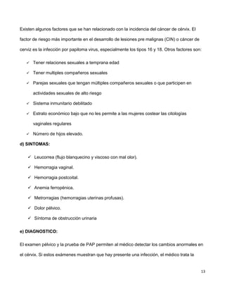 13
Existen algunos factores que se han relacionado con la incidencia del cáncer de cérvix. El
factor de riesgo más importante en el desarrollo de lesiones pre malignas (CIN) o cáncer de
cerviz es la infección por papiloma virus, especialmente los tipos 16 y 18. Otros factores son:
 Tener relaciones sexuales a temprana edad
 Tener multiples compañeros sexuales
 Parejas sexuales que tengan múltiples compañeros sexuales o que participen en
actividades sexuales de alto riesgo
 Sistema inmunitario debilitado
 Estrato económico bajo que no les permite a las mujeres costear las citologías
vaginales regulares
 Número de hijos elevado.
d) SINTOMAS:
 Leucorrea (flujo blanquecino y viscoso con mal olor).
 Hemorragia vaginal.
 Hemorragia postcoital.
 Anemia ferropénica.
 Metrorragias (hemorragias uterinas profusas).
 Dolor pélvico.
 Síntoma de obstrucción urinaria
e) DIAGNOSTICO:
El examen pélvico y la prueba de PAP permiten al médico detectar los cambios anormales en
el cérvix. Si estos exámenes muestran que hay presente una infección, el médico trata la
 