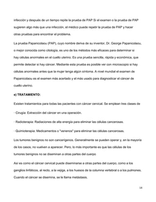 14
infección y después de un tiempo repite la prueba de PAP Si el examen o la prueba de PAP
sugieren algo más que una infección, el médico puede repetir la prueba de PAP y hacer
otras pruebas para encontrar el problema.
La prueba Papanicolaou (PAP), cuyo nombre deriva de su inventor, Dr. George Papanicolaou,
o mejor conocida como citología, es uno de los métodos más eficaces para determinar si
hay células anormales en el cuello uterino. Es una prueba sencilla, rápida y económica, que
permite detectar si hay cáncer. Mediante esta prueba es posible ver con microscopio si hay
células anormales antes que la mujer tenga algún síntoma. A nivel mundial el examen de
Papanicolaou es el examen más acertado y el más usado para diagnosticar el cáncer de
cuello uterino.
e) TRATAMIENTO:
Existen tratamientos para todas las pacientes con cáncer cervical. Se emplean tres clases de
· Cirugía: Extracción del cáncer en una operación.
· Radioterapia: Radiaciones de alta energía para eliminar las células cancerosas.
· Quimioterapia: Medicamentos o "venenos" para eliminar las células cancerosas.
Los tumores benignos no son cancerígenos. Generalmente se pueden operar y, en la mayoría
de los casos, no vuelven a aparecer. Pero, lo más importante es que las células de los
tumores benignos no se diseminan a otras partes del cuerpo
Así es como el cáncer cervical puede diseminarse a otras partes del cuerpo, como a los
ganglios linfáticos, al recto, a la vejiga, a los huesos de la columna vertebral o a los pulmones.
Cuando el cáncer se disemina, se le llama metástasis.
 