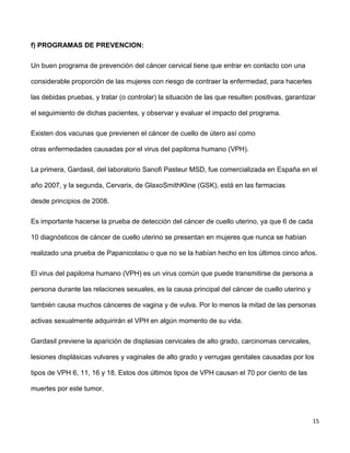 15
f) PROGRAMAS DE PREVENCION:
Un buen programa de prevención del cáncer cervical tiene que entrar en contacto con una
considerable proporción de las mujeres con riesgo de contraer la enfermedad, para hacerles
las debidas pruebas, y tratar (o controlar) la situación de las que resulten positivas, garantizar
el seguimiento de dichas pacientes, y observar y evaluar el impacto del programa.
Existen dos vacunas que previenen el cáncer de cuello de útero así como
otras enfermedades causadas por el virus del papiloma humano (VPH).
La primera, Gardasil, del laboratorio Sanofi Pasteur MSD, fue comercializada en España en el
año 2007, y la segunda, Cervarix, de GlaxoSmithKline (GSK), está en las farmacias
desde principios de 2008.
Es importante hacerse la prueba de detección del cáncer de cuello uterino, ya que 6 de cada
10 diagnósticos de cáncer de cuello uterino se presentan en mujeres que nunca se habían
realizado una prueba de Papanicolaou o que no se la habían hecho en los últimos cinco años.
El virus del papiloma humano (VPH) es un virus común que puede transmitirse de persona a
persona durante las relaciones sexuales, es la causa principal del cáncer de cuello uterino y
también causa muchos cánceres de vagina y de vulva. Por lo menos la mitad de las personas
activas sexualmente adquirirán el VPH en algún momento de su vida.
Gardasil previene la aparición de displasias cervicales de alto grado, carcinomas cervicales,
lesiones displásicas vulvares y vaginales de alto grado y verrugas genitales causadas por los
tipos de VPH 6, 11, 16 y 18. Estos dos últimos tipos de VPH causan el 70 por ciento de las
muertes por este tumor.
 