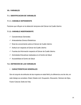 20
VII.- VARIABLES
7.1.- IDENTIFICACION DE VARIABLES
7.1.1.- VARIABLE DEPENDIENTE
Factores que influyen en la detección temprana del Cáncer de Cuello Uterino
7.1.2.- VARIABLE INDEPENDIENTE
 Características Generales
 Antecedentes Gineco-Obstetricos
 Nivel de conocimiento sobre el Cáncer de Cuello Uterino
 Actitud con respecto al Cáncer de Cuello Uterino
 Fuentes de Información respecto al Cáncer de Cuello Uterino
 Actividades Educativas realizadas en el Centro de Salud
 Accesibilidad al Centro de Salud
7.2.- DEFINICION DE LAS VARIABLES
 CARACTERISTICAS GENERALES
Son el conjunto de atributos de las mujeres en edad fértil y la diferencia una de otra, en
este trabajo se considera: Edad, Estado civil, Ocupación, Educación, Número de Hijos,
Factor Cultural, Estilo de Vida.
 