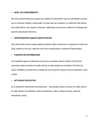 21
 NIVEL DE CONOCIMIENTO
Son los conocimientos que poseen las mujeres en edad fértil y que se manifiestan a través
de su conducta medible y observable, en este caso se considera: La definición del Cáncer
de Cuello Uterino, sus causas, síntomas, tratamiento, prevención, anatomía y fisiología del
aparato reproductor femenino.
 ANTECEDENTES GINECO-OBSTETRICOS
Son información en las cuales podemos obtener datos anteriores en respecto al número de
hijos, abortos si los tuvo, edad de inicio de la menstruación, prueba de Papanicolaou.
 FUENTES DE INFORMACION
Son aquellos lugares o elementos en los que se pueden obtener datos e información
necesaria sobre el cáncer de cuello uterino en este estudio se considera: El centro de
salud, el Medico, la enfermera y medios de comunicación masivos como la televisión, radio
y otros.
 ACTIVIDAD EDUCATIVA
Es la aplicación del proceso de enseñanza – aprendizaje sobre el cáncer de cuello uterino,
en este estudio se realizarán visitas domiciliarias, videos, ferias de salud, sesiones
educativas y otros.
 