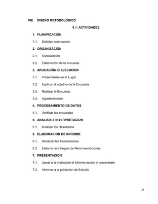 23
VIII. DISEÑO METODOLOGICO
8.1. ACTIVIDADES
1. PLANIFICACION
1.1. Solicitar autorización
2. ORGANIZACIÓN
2.1. Socialización
2.2. Elaboración de la encuesta
3. APLICACIÓN O EJECUCION
3.1. Presentarme en el Lugar
3.2. Explicar el objetivo de la Encuesta
3.3. Realizar la Encuesta
3.4. Agradecimiento
4. PROCESAMIENTO DE DATOS
4.1. Verificar las encuestas
5. ANALISIS E INTERPRETACION
5.1. Analizar los Resultados
6. ELABORACION DE INFORME
6.1. Redactar las Conclusiones
6.2. Elaborar estrategias de Recomendaciones
7. PRESENTACION
7.1. Llevar a la institución el Informe escrito y presentable
7.2. Informar a la población de Estudio
 