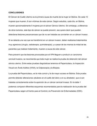 26
CONCLUSIONES
El Cáncer de Cuello Uterino es la primera causa de muerte de la mujer en Bolivia. De cada 10
mujeres que mueren, 6 son víctimas de este cáncer. Según estudios, cada día, en Bolivia,
mueren aproximadamente 5 mujeres por el cáncer Cérvico Uterino. Sin embargo, a diferencia
de otros tumores, este tipo de cáncer se puede prevenir, eso quiere decir que pueden
detectarse lesiones precancerosas que de no ser tratadas se convierten en un cáncer invasor.
Si se detecta una vez que se transformó en un cáncer invasor, deben realizarse tratamientos
muy agresivos (cirugía, radioterapia, quimioterapia); y a pesar de los mismos la mitad de las
pacientes que realizan tratamiento, mueren a causa de este cáncer.
Para prevenir que las lesiones provocadas por el VPH lleguen a producir un carcinoma
cervical invasivo, se recomienda que toda mujer se realice la prueba de detención del cáncer
cérvico uterino. Entre estas pruebas diagnósticas tenemos el Papanicolaou, la Inspección
Visual con Ácido Acético (IVAA), la Colposcopía y la Biopsia.
La prueba del Papanicolaou, es la más común y la de mayor acceso en Bolivia. Esta prueba
permite detectar alteraciones celulares en el cuello del útero o en su alrededor, que si son
tratadas correctamente evitan la aparición de un cáncer cervical invasor. En la tabla 1
podemos comparar diferentes esquemas recomendados para la realización de la prueba del
Papanicolaou según el Centro para el Control y la Prevención de Enfermedades (CDC).
 