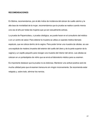 27
RECOMENDACIONES
En Bolivia, recomendamos, por al alto índice de incidencia del cáncer de cuello uterino y la
alta tasa de mortalidad de la mujer, recomendamos que la prueba se realice cuando menos
una vez al año por todas las mujeres que ya son sexualmente activas.
La prueba de Papanicolaou, o prueba citológica, se puede hacer en el consultorio del médico
o en un centro de salud. Para obtener la muestra se utiliza un aparato médico llamado
espéculo, que se coloca dentro de la vagina. Para poder tomar una muestra de células, se usa
una espátula de madera (muestra del exterior del cuello del útero y de la parte superior de la
vagina) y un cepillo pequeño para recoger una muestra del interior del cérvix. Las células se
colocan en un portaobjetos de vidrio que se envía al laboratorio médico para su examen.
Es importante destacar que la prueba no es dolorosa. Mantener una actitud positiva será de
mucha utilidad para que el examen transcurra sin ningún inconveniente. Se recomienda estar
relajada y, sobre todo, eliminar los nervios.
 