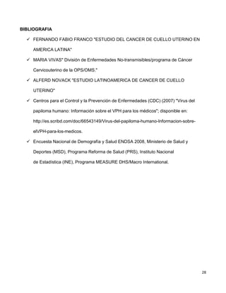 28
BIBLIOGRAFIA
 FERNANDO FABIO FRANCO "ESTUDIO DEL CANCER DE CUELLO UTERINO EN
AMERICA LATINA"
 MARIA VIVAS" División de Enfermedades No-transmisibles/programa de Cáncer
Cervicouterino de la OPS/OMS."
 ALFERD NOVACK "ESTUDIO LATINOAMERICA DE CANCER DE CUELLO
UTERINO"
 Centros para el Control y la Prevención de Enfermedades (CDC) (2007) "Virus del
papiloma humano: Información sobre el VPH para los médicos"; disponible en:
http://es.scribd.com/doc/66543149/Virus-del-papiloma-humano-Informacion-sobre-
elVPH-para-los-medicos.
 Encuesta Nacional de Demografía y Salud ENDSA 2008, Ministerio de Salud y
Deportes (MSD), Programa Reforma de Salud (PRS), Instituto Nacional
de Estadística (INE), Programa MEASURE DHS/Macro International.
 