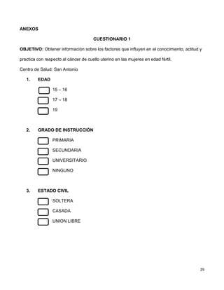 29
ANEXOS
CUESTIONARIO 1
OBJETIVO: Obtener información sobre los factores que influyen en el conocimiento, actitud y
practica con respecto al cáncer de cuello uterino en las mujeres en edad fértil.
Centro de Salud: San Antonio
1. EDAD
15 – 16
17 – 18
19
2. GRADO DE INSTRUCCIÓN
PRIMARIA
SECUNDARIA
UNIVERSITARIO
NINGUNO
3. ESTADO CIVIL
SOLTERA
CASADA
UNION LIBRE
 