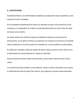 3
II.- JUSTIFICACION
Actualmente Bolivia y las enfermedades neoplasias van adquiriendo mayor importancia, como
causa de la morbi- mortalidad.
En la actualidad el departamento de santa cruz atraviesa una gran crisis económica el cual
contribuye a un desequilibrio en la salud, el cual está relacionado con el alto índice de casos
de cáncer cervico uterino.
Se puede verificar que mientras la tasa de mortalidad por todas las causas se ha ido
disminuyendo, en los últimos 40 Años y la proporción de muertes por tumores han aumentado
hasta constituirse en una de las causas de mortalidad es un serio problema en salud pública.
El análisis de mortalidad y datos del registro de cáncer coloca al cáncer cervico uterino como
la enfermedad con más prevalencia en mujeres en edad fértil.
Entre los factores tenemos la falta de información y conocimiento, sobre el cáncer cervico
uterino.
La importancia de este problema; es de colaborar, ayudar y brindar información a las mujeres
en edad fértil del centro de salud “San Antonio” que coadyuvan a prevenir esta enfermedad.
 