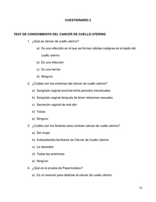 31
CUESTIONARIO 2
TEST DE CONOCIMIENTO DEL CANCER DE CUELLO UTERINO
1. ¿Qué es cáncer de cuello uterino?
a) Es una infección en el que se forman células malignas en el tejido del
cuello uterino
b) Es una infección
c) Es una hernia
d) Ninguno
2. ¿Cuáles son los síntomas del cáncer de cuello uterino?
a) Sangrado vaginal anormal entre periodos menstruales
b) Sangrado vaginal después de tener relaciones sexuales
c) Secreción vaginal de mal olor
d) Todos
e) Ninguno
3. ¿Cuáles son los factores para contraer cáncer de cuello uterino?
a) Ser mujer
b) Antecedentes familiares de Cáncer de Cuello Uterino
c) La obesidad
d) Todas las anteriores
e) Ninguno
4. ¿Qué es la prueba de Papanicolaou?
a) Es un examen para detectar el cáncer de cuello uterino
 