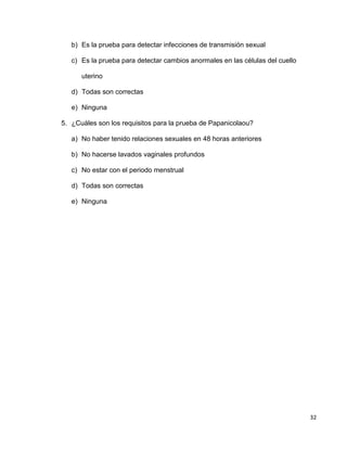 32
b) Es la prueba para detectar infecciones de transmisión sexual
c) Es la prueba para detectar cambios anormales en las células del cuello
uterino
d) Todas son correctas
e) Ninguna
5. ¿Cuáles son los requisitos para la prueba de Papanicolaou?
a) No haber tenido relaciones sexuales en 48 horas anteriores
b) No hacerse lavados vaginales profundos
c) No estar con el periodo menstrual
d) Todas son correctas
e) Ninguna
 