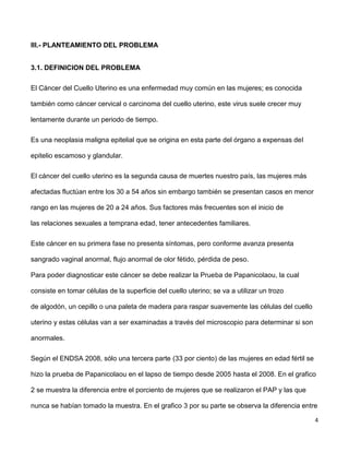 4
III.- PLANTEAMIENTO DEL PROBLEMA
3.1. DEFINICION DEL PROBLEMA
El Cáncer del Cuello Uterino es una enfermedad muy común en las mujeres; es conocida
también como cáncer cervical o carcinoma del cuello uterino, este virus suele crecer muy
lentamente durante un periodo de tiempo.
Es una neoplasia maligna epitelial que se origina en esta parte del órgano a expensas del
epitelio escamoso y glandular.
El cáncer del cuello uterino es la segunda causa de muertes nuestro país, las mujeres más
afectadas fluctúan entre los 30 a 54 años sin embargo también se presentan casos en menor
rango en las mujeres de 20 a 24 años. Sus factores más frecuentes son el inicio de
las relaciones sexuales a temprana edad, tener antecedentes familiares.
Este cáncer en su primera fase no presenta síntomas, pero conforme avanza presenta
sangrado vaginal anormal, flujo anormal de olor fétido, pérdida de peso.
Para poder diagnosticar este cáncer se debe realizar la Prueba de Papanicolaou, la cual
consiste en tomar células de la superficie del cuello uterino; se va a utilizar un trozo
de algodón, un cepillo o una paleta de madera para raspar suavemente las células del cuello
uterino y estas células van a ser examinadas a través del microscopio para determinar si son
anormales.
Según el ENDSA 2008, sólo una tercera parte (33 por ciento) de las mujeres en edad fértil se
hizo la prueba de Papanicolaou en el lapso de tiempo desde 2005 hasta el 2008. En el grafico
2 se muestra la diferencia entre el porciento de mujeres que se realizaron el PAP y las que
nunca se habían tomado la muestra. En el grafico 3 por su parte se observa la diferencia entre
 