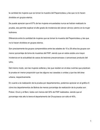 5
la cantidad de mujeres que se toman la muestra del Papanicolaou y las que no lo hacen
divididos en grupos etarios.
Se puede apreciar que el 67% de las mujeres encuestadas nunca se habían realizado la
prueba, eso permite explicar el alto grado de incidencia del cáncer cérvico uterino en la mujer
boliviana.
Diferencia entre la cantidad de mujeres que se toman la muestra del Papanicolaou y las que
no lo hacen divididos en grupos etarios.
Son precisamente los grupos comprendidos entre las edades de 15 a 29 años los grupos con
menor porcentaje de toma de muestras del PAP, siendo que en estos existe una mayor
incidencia en la actualidad de casos de lesiones precancerosas o cancerosas producto del
VPH.
Del mismo modo, son las mujeres solteras y las que residen en el área rural las que practican
la prueba en menor proporción que las alguna vez casadas o unidas y que las del área
urbana, respectivamente.
En cuanto a la realización de la prueba por departamentos, podemos apreciar en el gráfico 6
cómo los departamentos de Bolivia de menos porcentaje de realización de la prueba son
Potosí, Oruro y el Beni, todos con menos del 30% de PAP realizados, siendo que el
porcentaje más alto lo tiene el departamento de Chuquisaca con sólo el 40%.
 