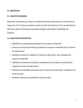 7
IV.- OBJETIVOS
4.1. OBJETIVO GENERAL
Determinar los factores que influyen en la detección temprana del cáncer de cuello uterino en
mujeres de 15 a 19 años que asisten al centro de salud “San Antonio” el 1ero de diciembre de
2017 para realizar intervenciones educativas dirigidas a los factores modificables del
problema.
4.2. OBJETIVOS ESPECIFICOS
 Identificar las características generales de las mujeres en edad fértil
 Evaluar el nivel de conocimiento que poseen las mujeres en edad fértil sobre el “cáncer
de cuello uterino”
 Identificar la actitud con respecto al “cáncer de cuello uterino” que manifiestan las
mujeres en edad fértil
 Identificar las fuentes de información consultadas por las mujeres en edad fértil con
respecto al “cáncer de cuello uterino”
 Identificar las actividades educativas sobre el “cáncer de cuello uterino” realizadas en el
centro de salud
 Identificar el grado de accesibilidad al centro de salud
 