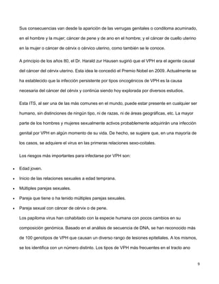 9
Sus consecuencias van desde la aparición de las verrugas genitales o condiloma acuminado,
en el hombre y la mujer; cáncer de pene y de ano en el hombre; y el cáncer de cuello uterino
en la mujer o cáncer de cérvix o cérvico uterino, como también se le conoce.
A principio de los años 80, el Dr. Harald zur Hausen sugirió que el VPH era el agente causal
del cáncer del cérvix uterino. Esta idea le concedió el Premio Nobel en 2009. Actualmente se
ha establecido que la infección persistente por tipos oncogénicos de VPH es la causa
necesaria del cáncer del cérvix y continúa siendo hoy explorada por diversos estudios.
Esta ITS, al ser una de las más comunes en el mundo, puede estar presente en cualquier ser
humano, sin distinciones de ningún tipo, ni de razas, ni de áreas geográficas, etc. La mayor
parte de los hombres y mujeres sexualmente activos probablemente adquirirán una infección
genital por VPH en algún momento de su vida. De hecho, se sugiere que, en una mayoría de
los casos, se adquiere el virus en las primeras relaciones sexo-coitales.
Los riesgos más importantes para infectarse por VPH son:
 Edad joven.
 Inicio de las relaciones sexuales a edad temprana.
 Múltiples parejas sexuales.
 Pareja que tiene o ha tenido múltiples parejas sexuales.
 Pareja sexual con cáncer de cérvix o de pene.
Los papiloma virus han cohabitado con la especie humana con pocos cambios en su
composición genómica. Basado en el análisis de secuencia de DNA, se han reconocido más
de 100 genotipos de VPH que causan un diverso rango de lesiones epiteliales. A los mismos,
se los identifica con un número distinto. Los tipos de VPH más frecuentes en el tracto ano
 