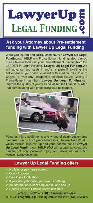 Ask your Attorney about Pre-settlement
funding with Lawyer Up Legal Funding
Were you injured and NEED cash NOW? Lawyer Up Legal
Funding can HELP with Pre-settlement funding, also referred
to as a lawsuit loan. Get your Pre-settlement Funding from the
LEADER in Legal Funding, Lawyer Up Legal Funding.We
will advance you cash if you’re a plaintiff awaiting the
settlement of your case to assist with medical bills, loss of
wages, or even any unexpected financial issues. Getting a
Pre-settlement loan from Lawyer Up Legal Funding can
improve the quality of your life and lessen the financial burden
that comes along with processing your settlement.
Personal injury settlements and wrongful death settlements
can take months if not years before it can be resolved. What if
you’re Medical bills pile up and your income stops? Lawyer
Up Legal Funding can HELP YOU with a cash advance. We
handle not only personal injury and wrongful death but
Medical Malpractice too.
Lawyer Up Legal Funding offers
No fees or payments upfront
If you lose your case, you owe us nothing
Free Case Evaluation
All information is kept confidential and secure
Need a Lawyer, Contact us we can Help
Quick Approval
Contact Us NOW for a FREE Conﬁdential Review:
On Line at: LawyerUpLegalFunding.com or call us at: (484) 483 5877
 