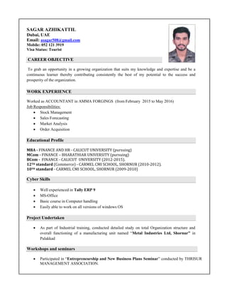 SAGAR AZHIKATTIL
Dubai, UAE
Email: asagar508@gmail.com
Mobile: 052 121 3919
Visa Status: Tourist
CAREER OBJECTIVE
To grab an opportunity in a growing organization that suits my knowledge and expertise and be a
continuous learner thereby contributing consistently the best of my potential to the success and
prosperity of the organization.
WORK EXPERIENCE
Worked as ACCOUNTANT in AMMA FORGINGS (from February 2015 to May 2016)
Job Responsibilities:
 Stock Management
 Sales Forecasting
 Market Analysis
 Order Acquisition
Educational Profile
MBA - FINANCE AND HR - CALICUT UNIVERSITY (pursuing)
MCom - FINANCE – BHARATHIAR UNIVERSITY (pursuing)
BCom - FINANCE - CALICUT UNIVERSITY (2012-2015).
12TH standard (Commerce) - CARMEL CMI SCHOOL, SHORNUR (2010-2012).
10TH standard - CARMEL CMI SCHOOL, SHORNUR (2009-2010)
Cyber Skills
 Well experienced in Tally ERP 9
 MS-Office
 Basic course in Computer handling
 Easily able to work on all versions of windows OS
Project Undertaken
 As part of Industrial training, conducted detailed study on total Organization structure and
overall functioning of a manufacturing unit named “Metal Industries Ltd, Shornur” in
Palakkad
Workshops and seminars
 Participated in “Entrepreneurship and New Business Plans Seminar” conducted by THRISUR
MANAGEMENT ASSOCIATION.
 
