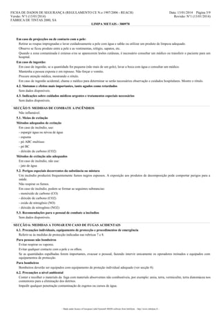 FICHA DE DADOS DE SEGURANÇA (REGULAMENTO CE N.o 1907/2006 - REACH)
Versão: N°1 (13/01/2014)
FÁBRICA DE TINTAS 2000, SA
LIMPA METAIS - 380970

Data: 13/01/2014 Página 3/9
Revisão: N°1 (13/01/2014)

Em caso de projecções ou de contacto com a pele:
Retirar as roupas impregnadas e lavar cuidadosamente a pele com água e sabão ou utilizar um produto de limpeza adequado.
Observe se ficou produto entre a pele e as vestimentas, relógio, sapatos, etc.
Quando a zona contaminada é extensa e/ou se aparecerem lesões cutâneas, é necessário consultar um médico ou transferir o paciente para um
hospital.
Em caso de ingestão:
Em caso de ingestão, se a quantidade for pequena (não mais de um gole), lavar a boca com água e consultar um médico.
Mantenha a pessoa exposta e em repouso. Não forçar o vomito.
Procure atenção médica, mostrando o rótulo.
Em caso de ingestão acidental, chame o médico para determinar se serão necessários observação e cuidados hospitalares. Mostre o rótulo.
4.2. Sintomas e efeitos mais importantes, tanto agudos como retardados
Sem dados disponíveis.
4.3. Indicações sobre cuidados médicos urgentes e tratamentos especiais necessários
Sem dados disponíveis.
SECÇÃO 5: MEDIDAS DE COMBATE A INCÊNDIOS
Não inflamável.
5.1. Meios de extinção
Métodos adequados de extinção
Em caso de incêndio, use:
- espargir água ou névoa de água
- espuma
- pó ABC multiuso
- pó BC
- dióxido de carbono (CO2)
Métodos de extinção não adequados
Em caso de incêndio, não use:
- jato de água
5.2. Perigos especiais decorrentes da substância ou mistura
Um incêndio produzirá frequentemente fumos negros espessos. A exposição aos produtos de decomposição pode comportar perigos para a
saúde.
Não respirar os fumos.
Em caso de incêndio, podem se formar as seguintes substancias:
- monóxido de carbono (CO)
- dióxido de carbono (CO2)
- oxido de nitrogênio (NO)
- dióxido de nitrogênio (NO2)
5.3. Recomendações para o pessoal de combate a incêndios
Sem dados disponíveis.
SECÇÃO 6: MEDIDAS A TOMAR EM CASO DE FUGAS ACIDENTAIS
6.1. Precauções individuais, equipamento de protecção e procedimentos de emergência
Referir-se às medidas de protecção indicadas nas rubricas 7 e 8.
Para pessoas não bombeiros
Evitar respirar os vapores.
Evitar qualquer contacto com a pele e os olhos.
Se as quantidades espalhadas forem importantes, evacuar o pessoal, fazendo intervir unicamente os operadores treinados e equipados com
equipamentos de protecção.
Para bombeiros
Bombeiros deverão ser equipados com equipamento de proteção individual adequado (ver secção 8).
6.2. Precauções a nível ambiental
Conter e recolher o materials da fuga com materials absorventes não combustíveis, por exemplo: areia, terra, vermiculite, terra diatomácea nos
contentores para a eliminação dos detritos.
Impedir qualquer penetração contaminação de esgotos ou cursos de água.

- Made under licence of European Label System® MSDS software from InfoDyne - http://www.infodyne.fr -

 