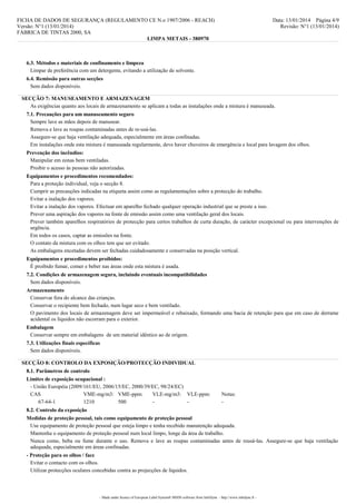 FICHA DE DADOS DE SEGURANÇA (REGULAMENTO CE N.o 1907/2006 - REACH)
Versão: N°1 (13/01/2014)
FÁBRICA DE TINTAS 2000, SA
LIMPA METAIS - 380970

Data: 13/01/2014 Página 4/9
Revisão: N°1 (13/01/2014)

6.3. Métodos e materiais de confinamento e limpeza
Limpar de preferência com um detergente, evitando a utilização de solvente.
6.4. Remissão para outras secções
Sem dados disponíveis.
SECÇÃO 7: MANUSEAMENTO E ARMAZENAGEM
As exigências quanto aos locais de armazenamento se aplicam a todas as instalações onde a mistura é manuseada.
7.1. Precauções para um manuseamento seguro
Sempre lave as mãos depois de manusear.
Remova e lave as roupas contaminadas antes de re-usá-las.
Assegure-se que haja ventilação adequada, especialmente em áreas confinadas.
Em instalações onde esta mistura é manuseada regularmente, deve haver chuveiros de emergência e local para lavagem dos olhos.
Prevenção dos incêndios:
Manipular em zonas bem ventiladas.
Proibir o acesso às pessoas não autorizadas.
Equipamentos e procedimentos recomendados:
Para a proteção individual, veja o secção 8.
Cumprir as precauções indicadas na etiqueta assim como as regulamentações sobre a protecção do trabalho.
Evitar a inalação dos vapores.
Evitar a inalação dos vapores. Efectuar em aparelho fechado qualquer operação industrial que se preste a isso.
Prever uma aspiração dos vapores na fonte de emissão assim como uma ventilação geral dos locais.
Prever também aparelhos respiratórios de protecção para certos trabalhos de curta duração, de carácter excepcional ou para intervenções de
urgência.
Em todos os casos, captar as emissões na fonte.
O contato da mistura com os olhos tem que ser evitado.
As embalagens encetadas devem ser fechadas cuidadosamente e conservadas na posição vertical.
Equipamentos e procedimentos proibidos:
É proibido fumar, comer e beber nas áreas onde esta mistura é usada.
7.2. Condições de armazenagem segura, incluindo eventuais incompatibilidades
Sem dados disponíveis.
Armazenamento
Conservar fora do alcance das crianças.
Conservar o recipiente bem fechado, num lugar seco e bem ventilado.
O pavimento dos locais de armazenagem deve ser impermeável e rebaixado, formando uma bacia de retenção para que em caso de derrame
acidental os líquidos não escorram para o exterior.
Embalagem
Conservar sempre em embalagens de um material idêntico ao de origem.
7.3. Utilizações finais específicas
Sem dados disponíveis.
SECÇÃO 8: CONTROLO DA EXPOSIÇÃO/PROTECÇÃO INDIVIDUAL
8.1. Parâmetros de controlo
Limites de exposição ocupacional :
- União Européia (2009/161/EU, 2006/15/EC, 2000/39/EC, 98/24/EC)
CAS
VME-mg/m3: VME-ppm:
VLE-mg/m3: VLE-ppm:
67-64-1
1210
500
-

Notas:
-

8.2. Controlo da exposição
Medidas de proteção pessoal, tais como equipamento de proteção pessoal
Use equipamento de proteção pessoal que esteja limpo e tenha recebido manutenção adequada.
Mantenha o equipamento de proteção pessoal num local limpo, longe da área de trabalho.
Nunca como, beba ou fume durante o uso. Remova e lave as roupas contaminadas antes de reusá-las. Assegure-se que haja ventilação
adequada, especialmente em áreas confinadas.
- Proteção para os olhos / face
Evitar o contacto com os olhos.
Utilizar protecções oculares concebidas contra as projecções de líquidos.

- Made under licence of European Label System® MSDS software from InfoDyne - http://www.infodyne.fr -

 