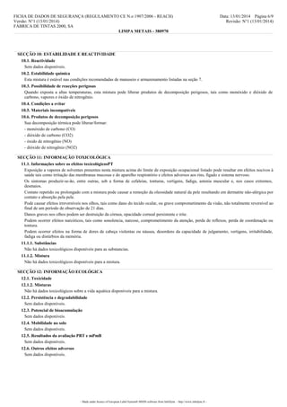 FICHA DE DADOS DE SEGURANÇA (REGULAMENTO CE N.o 1907/2006 - REACH)
Versão: N°1 (13/01/2014)
FÁBRICA DE TINTAS 2000, SA
LIMPA METAIS - 380970

Data: 13/01/2014 Página 6/9
Revisão: N°1 (13/01/2014)

SECÇÃO 10: ESTABILIDADE E REACTIVIDADE
10.1. Reactividade
Sem dados disponíveis.
10.2. Estabilidade química
Esta mistura é estável nas condições recomendadas de manuseio e armazenamento listadas na seção 7.
10.3. Possibilidade de reacções perigosas
Quando exposta a altas temperaturas, esta mistura pode liberar produtos de decomposição perigosos, tais como monóxido e dióxido de
carbono, vapores e óxido de nitrogênio.
10.4. Condições a evitar
10.5. Materiais incompatíveis
10.6. Produtos de decomposição perigosos
Sua decomposição térmica pode liberar/formar:
- monóxido de carbono (CO)
- dióxido de carbono (CO2)
- óxido de nitrogênio (NO)
- dióxido de nitrogênio (NO2)
SECÇÃO 11: INFORMAÇÃO TOXICOLÓGICA
11.1. Informações sobre os efeitos toxicológicosPT
Exposição a vapores de solventes presentes nesta mistura acima do limite de exposição ocupacional listado pode resultar em efeitos nocivos à
saúde tais como irritação das membranas mucosas e do aparelho respiratório e efeitos adversos aos rins, fígado e sistema nervoso.
Os sintomas produzir-se-ão, entre outras, sob a forma de cefaleias, tonturas, vertigens, fadiga, astenia muscular e, nos casos extremos,
desmaios.
Contato repetido ou prolongado com a mistura pode causar a remoção da oleosidade natural da pele resultando em dermatite não-alérgica por
contato e absorção pela pele.
Pode causar efeitos irreversíveis nos olhos, tais como dano do tecido ocular, ou grave comprometimento da visão, não totalmente reversível ao
final de um período de observação de 21 dias.
Danos graves nos olhos podem ser destruição da córnea, opacidade corneal persistente e irite.
Podem ocorrer efeitos narcóticos, tais como sonolencia, narcose, comprometimento da atenção, perda de reflexos, perda de coordenação ou
tontura.
Podem ocorrer efeitos na forma de dores de cabeça violentas ou náusea, desordens da capacidade de julgamento, vertigens, irritabilidade,
fadiga ou distúrbios da memória.
11.1.1. Substâncias
Não há dados toxicológicos disponíveis para as substancias.
11.1.2. Mistura
Não há dados toxicológicos disponíveis para a mistura.
SECÇÃO 12: INFORMAÇÃO ECOLÓGICA
12.1. Toxicidade
12.1.2. Misturas
Não há dados toxicológicos sobre a vida aquática disponíveis para a mistura.
12.2. Persistência e degradabilidade
Sem dados disponíveis.
12.3. Potencial de bioacumulação
Sem dados disponíveis.
12.4. Mobilidade no solo
Sem dados disponíveis.
12.5. Resultados da avaliação PBT e mPmB
Sem dados disponíveis.
12.6. Outros efeitos adversos
Sem dados disponíveis.

- Made under licence of European Label System® MSDS software from InfoDyne - http://www.infodyne.fr -

 