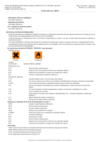 FICHA DE DADOS DE SEGURANÇA (REGULAMENTO CE N.o 1907/2006 - REACH)
Versão: N°1 (13/01/2014)
FÁBRICA DE TINTAS 2000, SA
LIMPA METAIS - 380970

Data: 13/01/2014 Página 8/9
Revisão: N°1 (13/01/2014)

- Informações relativas à embalagem:
Sem dados disponíveis.
- Disposições particulares:
Sem dados disponíveis.
15.2. Avaliação da segurança química
Sem dados disponíveis.
SECÇÃO 16: OUTRAS INFORMAÇÕES
Como não conhecemos as condições de trabalho do utilizador, as informações da presente ficha de segurança baseiam-se no estado dos nossos
conhecimentos e nas regulamentações tanto nacionais como comunitárias.
A mistura não pode ser utilizada para outros usos senão os especificados na secção 1 sem que se tenha obtido previamente instruções de
manuseio por escrito.
É da responsabilidade do utilizador tomar sempre as providências necessárias para cumprir os requisitos das leis e as regulamentações locais.
As informações contidas nesta folha de dados de segurança devem ser entendidas como uma descrição das exigências relativas à mistura e não
como uma garantia de suas propriedades.
De acordo com as diretivas 67/548/EEC, 1999/45/EC e suas alterações.
Símbolos de risco:

Irritante
Comburente
Contém:
EC 201-069-1
ÁCIDO CÍTRICO ANIDRO
Indicação de risco:
R 41
Risco de lesões oculares graves.
R 66
Pode provocar secura da pele ou fissuras, por exposição repetida.
R 67
Pode provocar sonolência e vertigens, por inalação dos vapores.
R8
Favorece a inflamação de matérias combustíveis.
Indicação de segurança:
S 1/2
Guardar fechado à chave e fora do alcance das crianças.
S 26
Em caso de contacto com os olhos, lavar imediata e abundantemente com água e consultar um especialista.
S 36/39
Usar vestuário de protecção e equipamento protector para os olhos /face adequados.
S 45
Em caso de acidente ou de indisposição, consultar imediatamente o médico (se possível mostrar-lhe o
rótulo).
S 46
Em caso de ingestão, consultar imediatamente o médico e mostrar-lhe a embalagem ou o rótulo.
S 25
Evitar o contacto com os olhos.
S 28
Após contacto com a pele, lavar imediata e abundantemente com ... (produtos adequados a indicar pelo
produtor).
S 17
Manter afastado de matérias combustíveis.
S 20
Não comer nem beber durante a utilização.
Título para as indicações de H, EUH e R mencionadas na secção 3:
H225
Líquido e vapor facilmente inflamáveis.
H318
Provoca lesões oculares graves.
H319
Provoca irritação ocular grave.
H336
Pode provocar sonolência ou vertigens.
EUH066
Pode provocar pele seca ou gretada, por exposição repetida.
R 11
Facilmente inflamável.
R 36
Irritante para os olhos.
R 41
Risco de lesões oculares graves.
R 66
Pode provocar secura da pele ou fissuras, por exposição repetida.
R 67
Pode provocar sonolência e vertigens, por inalação dos vapores.
Abreviações:
ADR: Acordo Europeu relativo ao transporte internacional de mercadorias perigosas por estradas.
IMDG: Marítima Internacional de Produtos Perigosos.
IATA: Associação Internacional de Transporte Aéreo.
ICAO: Organização Internacional da Aviação Civil

- Made under licence of European Label System® MSDS software from InfoDyne - http://www.infodyne.fr -

 