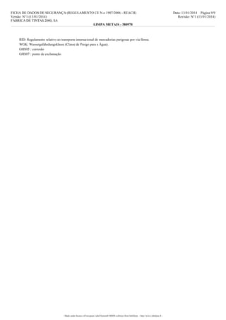 FICHA DE DADOS DE SEGURANÇA (REGULAMENTO CE N.o 1907/2006 - REACH)
Versão: N°1 (13/01/2014)
FÁBRICA DE TINTAS 2000, SA
LIMPA METAIS - 380970

RID: Regulamento relativo ao transporte internacional de mercadorias perigosas por via férrea.
WGK: Wassergefahrdungsklasse (Classe de Perigo para a Água).
GHS05 : corrosão
GHS07 : ponto de exclamação

- Made under licence of European Label System® MSDS software from InfoDyne - http://www.infodyne.fr -

Data: 13/01/2014 Página 9/9
Revisão: N°1 (13/01/2014)

 